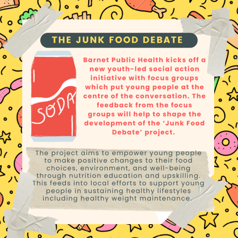 Junk food debate poster. Title: the Junk food debate. First paragraph: Barnet Public Health kicks off a new youth led social action initiative with focus groups which put young people at the centre of the conversation. The feedback from the focus groups will help shape the development of the 'Junk Food Debate' project.   Second paragraph: The project aims to empower young people to make positive changes to their food choices, environment, and wellbeing through nutrition education and upskilling. This feeds 