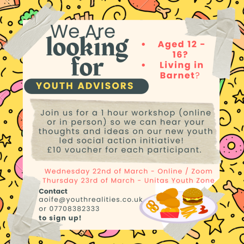 Junk food debate outreach poster: Title: we are looking for youth advisors. Bullet list: are you aged 12 to 16 living in Barnet?   First paragraph: Join us for a 1 hour workshop (online or in person) so we can hear your thoughts and ideas on our new youth led social action initiative. £10 voucher for each participant.  Second paragraph: Wednesday 22 March, online/zoom.   Third paragraph: Thursday 23 March, Unitas Youth Zone.   Fourth paragraph: contact aoife@youthrealities.co.uk or 07708382333 to sign up⁠